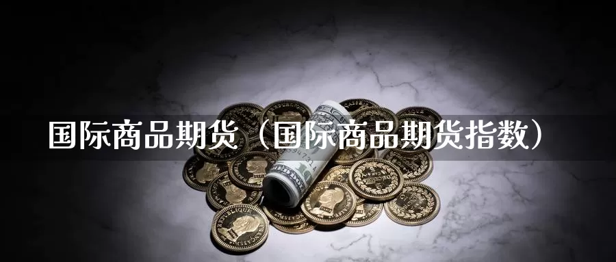 国际商品期货（国际商品期货指数）_https://www.yunyingniu.com_国际期货开户_第1张